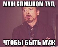 МУЖ СЛИШКОМ ТУП, ЧТОБЫ БЫТЬ МУЖ