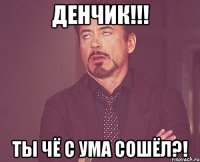 Денчик!!! Ты чё с ума сошёл?!