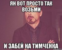 Ян вот просто так возьми И забей на Тимченка