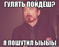 Гулять пойдёш? Я пошутил ыыыы