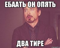 ЕБААТЬ ОН ОПЯТЬ ДВА ТИРЕ