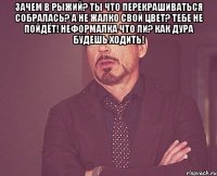 зачем в рыжий? ты что перекрашиваться собралась? а не жалко свой цвет? тебе не пойдёт! неформалка что ли? как дура будешь ходить! 