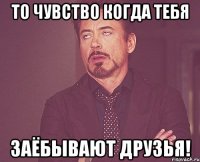 То чувство когда тебя заёбывают друзья!