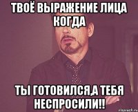 Твоё выражение лица когда Ты готовился,а тебя неспросили!!