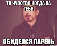 то чувство когда на тебя обиделся парень