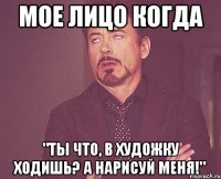 МОЕ ЛИЦО КОГДА "ТЫ ЧТО, В ХУДОЖКУ ХОДИШЬ? А НАРИСУЙ МЕНЯ!"