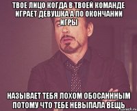 Твое лицо когда в твоей команде играет девушка а по окончании игры называет тебя лохом обосаннным потому что тебе невыпала вещь