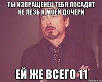 ты извращенец тебя посадят не лезь к моей дочери ей же всего 11