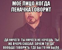 Мое лицо когда Леначка говорит -Да ничего. Ты ничего не хочешь. Ты же вчера сказал. Зачем тогда вообще говорить. Где бы то ни было