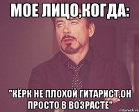 Мое лицо,когда: "Кёрк не плохой гитарист,он просто в возрасте"