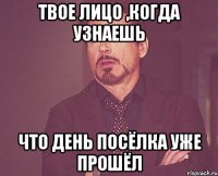 твое лицо ,когда узнаешь что день посёлка уже прошёл