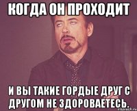 Когда он проходит И вы такие гордые друг с другом не здороваетесь.