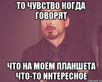 То чувство когда говорят Что на моём планшета что-то интересное