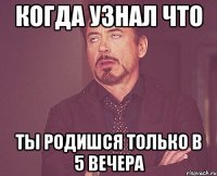 когда узнал что ты родишся только в 5 вечера