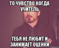 то чувство когда учитель тебя не любит и занижает оценки