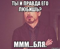 Ты и правда его любишь? Ммм...бля.