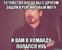 То чувство,когда вы с другом зашли в рейтинговый матч и вам в команду попался нуб