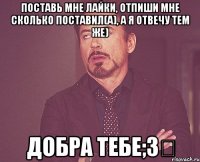 Поставь мне лайки, отпиши мне сколько поставил(а), а я отвечу тем же) добра тебе;3‎