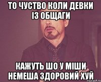 то чуство коли девки із общаги кажуть шо у Міши Немеша здоровий хуй