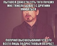 пытался донести суть того почему мне тяжело бывает с другими уживаться. Получил высказывания что это всего лишь подростковый возраст.