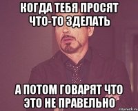 Когда тебя просят что-то зделать А потом говарят что это не правельно