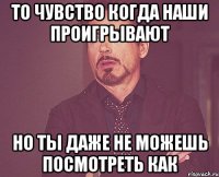 то чувство когда наши проигрывают но ты даже не можешь посмотреть как