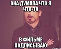 она думала что я что-то в фильме подписываю