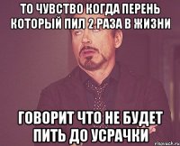 то чувство когда перень который пил 2 раза в жизни говорит что не будет пить до усрачки