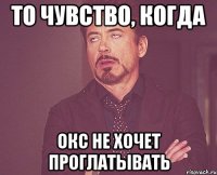 ТО ЧУВСТВО, КОГДА ОКС НЕ ХОЧЕТ ПРОГЛАТЫВАТЬ