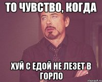 то чувство, когда ХУЙ С ЕДОЙ НЕ ЛЕЗЕТ В ГОРЛО