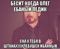 Бесит когда олег ебаный педик Ска у тебя в штанах)))Хлебушек ибанный