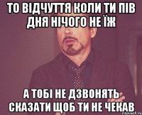 То відчуття коли ти пів дня нічого не їж А тобі не дзвонять сказати щоб ти не чекав