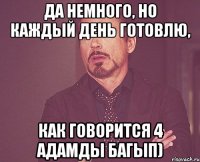 Да немного, но каждый день готовлю, как говорится 4 адамды багып)