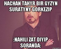 hachan tahyr bir gyzyn suratyny gorkezip :nahili zat diyip soranda: