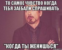 То самое чувство когда тебя заебали спрашивать "Когда ты женишься"