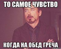 то самое чувство когда на обед греча