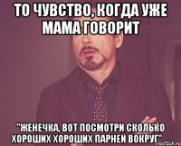 то чувство, когда уже мама говорит "Женечка, вот посмотри сколько хороших хороших парней вокруг" ...