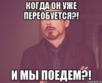 КОГДА ОН УЖЕ ПЕРЕОБУЕТСЯ?! И МЫ ПОЕДЕМ?!