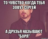 То чувство когда тебя зовут сергей а друзья называют "Боря"