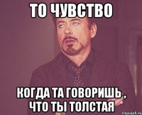 ТО ЧУВСТВО когда та говоришь , что ты толстая