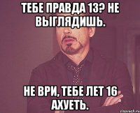 Тебе правда 13? Не выглядишь. Не ври, тебе лет 16 Ахуеть.