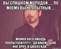 Вы слишком молодой...... По моему вы не опытный..... Можно кого нибудь поопытней???!!!... Да какой ты на фиг врач, в школу иди....