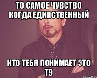 То самое чувство когда единственный кто тебя понимает это Т9