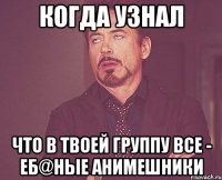 Когда узнал что в твоей группу все - еб@ные анимешники