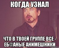 когда узнал что в твоей группе все - еб@аные анимешники