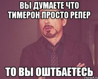 вы думаете что тимерон просто репер то вы оштбаетесь