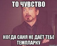 то чувство когда саня не даёт тебе темпларку