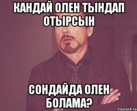 КАНДАЙ ОЛЕН ТЫНДАП ОТЫРСЫН СОНДАЙДА ОЛЕН БОЛАМА?