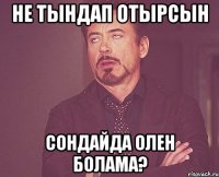 НЕ ТЫНДАП ОТЫРСЫН СОНДАЙДА ОЛЕН БОЛАМА?