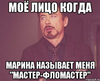 Моё лицо когда марина называет меня "мастер-фломастер"